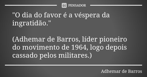 "O dia do favor é a véspera da ingratidão." (Adhemar de Barros, líder pioneiro do movimento de 1964, logo depois cassado pelos militares.)... Frase de Adhemar de Barros.