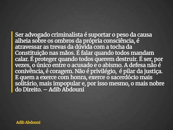 ⁠Ser advogado criminalista é suportar o peso da causa alheia sobre os ombros da própria consciência, é atravessar as trevas da dúvida com a tocha da Constituiçã... Frase de Adib Abdouni.