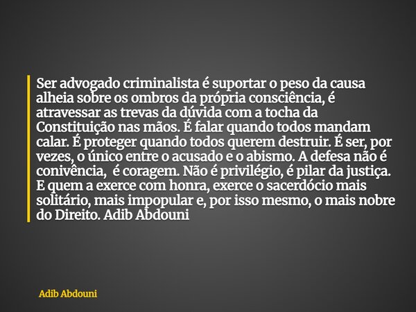 ⁠Ser advogado criminalista é suportar o peso da causa alheia sobre os ombros da própria consciência, é atravessar as trevas da dúvida com a tocha da Constituiçã... Frase de Adib Abdouni.