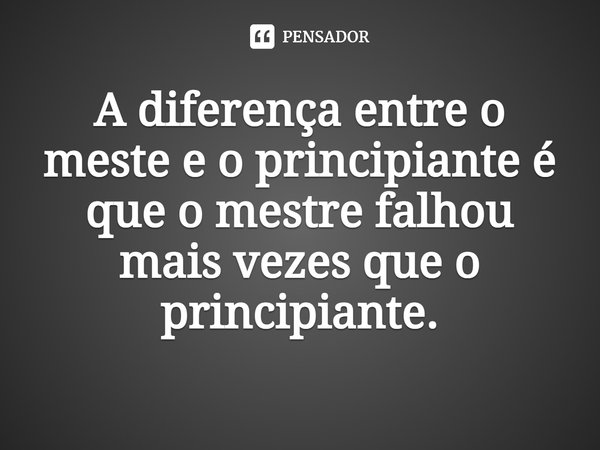 A diferença entre o meste e o principiante é que o mestre falhou mais vezes que o principiante.