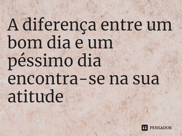 ⁠A diferença entre um bom dia e um péssimo dia encontra-se na sua atitude