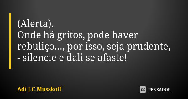 (Alerta). Onde há gritos, pode haver rebuliço..., por isso, seja prudente, - silencie e dali se afaste!... Frase de Adi J. C. Musskoff..