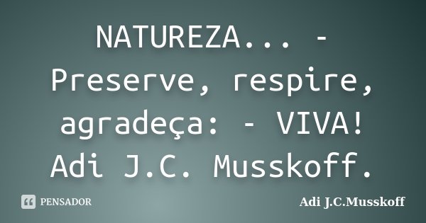 NATUREZA... - Preserve, respire, agradeça: - VIVA! Adi J.C. Musskoff.... Frase de Adi J.C.Musskoff.