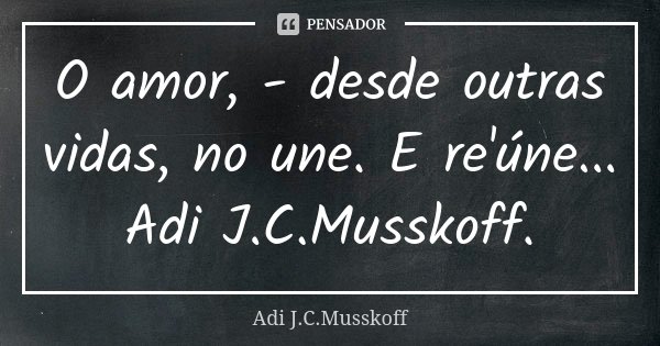 O amor, - desde outras vidas, no une. E re'úne... Adi J.C.Musskoff.... Frase de Adi J.C. Musskoff..