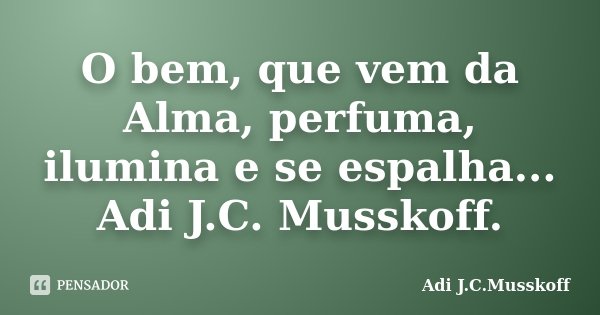 O bem, que vem da Alma, perfuma, ilumina e se espalha... Adi J.C. Musskoff.... Frase de Adi J.C.Musskoff..