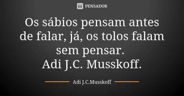 Os sábios pensam antes de falar, já, os tolos falam sem pensar. Adi J.C. Musskoff.... Frase de Adi J.C.Musskoff..