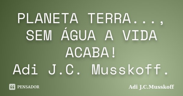 PLANETA TERRA..., SEM ÁGUA A VIDA ACABA! Adi J.C. Musskoff.... Frase de Adi J.C.Musskoff..