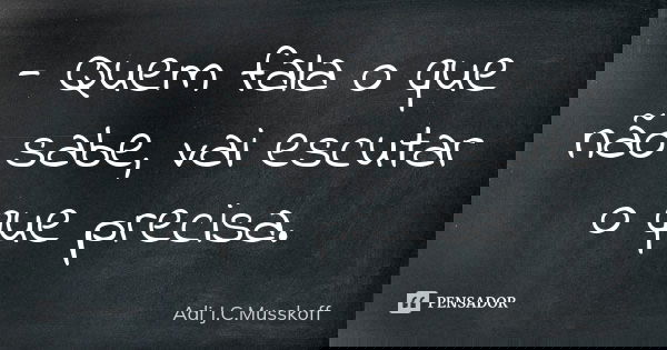 - Quem fala o que não sabe, vai escutar o que precisa.... Frase de Adi J. C. Musskoff..