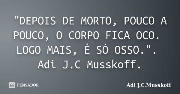 "DEPOIS DE MORTO, POUCO A POUCO, O CORPO FICA OCO. LOGO MAIS, É SÓ OSSO.". Adi J.C Musskoff.... Frase de Adi J.C.Musskoff.