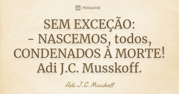 SEM EXCEÇÃO: - NASCEMOS, todos, CONDENADOS À MORTE! Adi J.C. Musskoff.... Frase de Adi J.C.Musskoff..