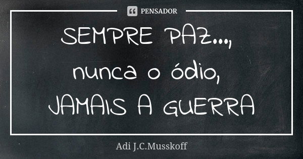 SEMPRE PAZ..., nunca o ódio, JAMAIS A GUERRA... Frase de Adi J. C. Musskoff..