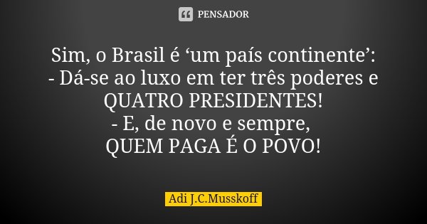 Sim, o Brasil é ‘um país continente’: - Dá-se ao luxo em ter três poderes e QUATRO PRESIDENTES! - E, de novo e sempre, QUEM PAGA É O POVO!... Frase de Adi J. C. Musskoff..