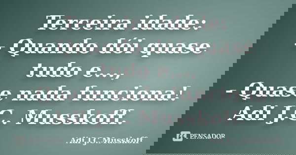Terceira idade: - Quando dói quase tudo e..., - Quase nada funciona! Adi J.C. Musskoff.... Frase de Adi J.C. Musskoff.