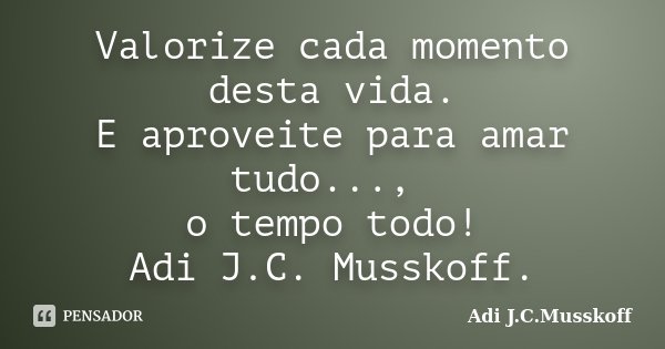 Valorize cada momento desta vida. E aproveite para amar tudo..., o tempo todo! Adi J.C. Musskoff.... Frase de Adi J.C. Musskoff..