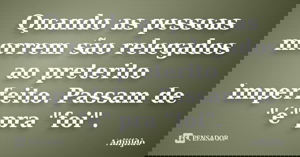 Quando as pessoas morrem são relegados ao preterito imperfeito. Passam de "é" pra "foi".... Frase de Adijildo.