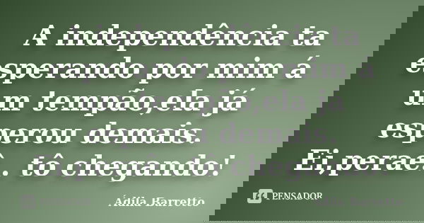 A independência ta esperando por mim á um tempão,ela já esperou demais. Ei,peraê.. tô chegando!... Frase de Ádila Barretto.