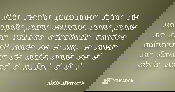 Não tenho qualquer tipo de vocação para exatas,como pode se ser válido atribuir tantos números? onde se é um, e quer se fazer de dois,onde se é dois você é nulo... Frase de Ádila Barretto.