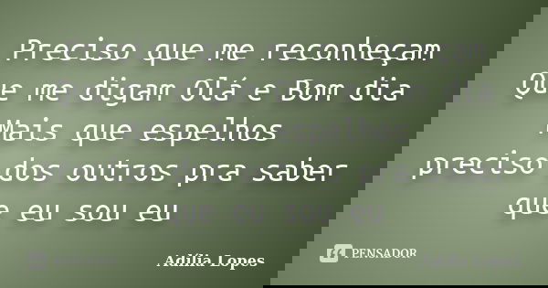 Preciso que me reconheçam Que me digam Olá e Bom dia Mais que espelhos preciso dos outros pra saber que eu sou eu... Frase de Adília Lopes.