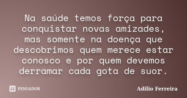 Na saúde temos força para conquistar novas amizades, mas somente na doença que descobrimos quem merece estar conosco e por quem devemos derramar cada gota de su... Frase de Adilio Ferreira.