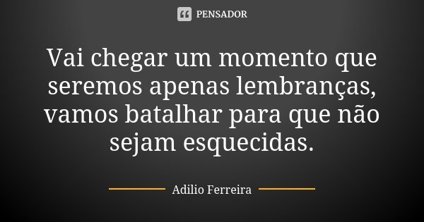 Vai chegar um momento que seremos apenas lembranças, vamos batalhar para que não sejam esquecidas.... Frase de Adilio Ferreira.