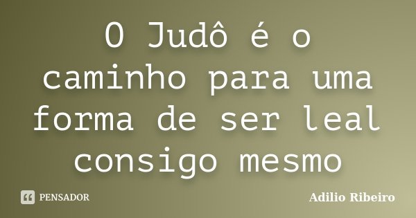 O Judô é o caminho para uma forma de ser leal consigo mesmo... Frase de Adilio Ribeiro.