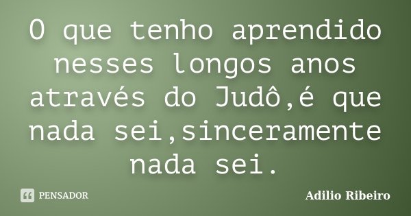 O que tenho aprendido nesses longos anos através do Judô,é que nada sei,sinceramente nada sei.... Frase de Adilio Ribeiro.