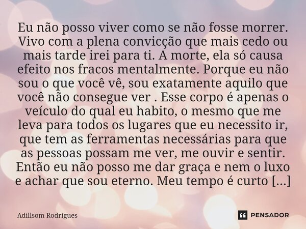 Eu não posso viver como se não fosse morrer. Vivo com a plena convicção que mais cedo ou mais tarde irei para ti. A morte, ela só causa efeito nos fracos menta... Frase de Adillsom Rodrigues.