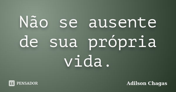 Não se ausente de sua própria vida.... Frase de Adilson Chagas.