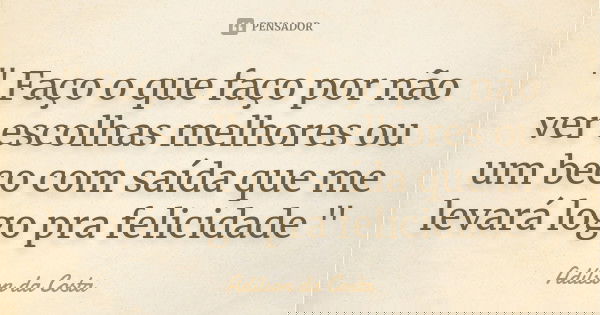 " Faço o que faço por não ver escolhas melhores ou um beco com saída que me levará logo pra felicidade "... Frase de Adílson da Costa.