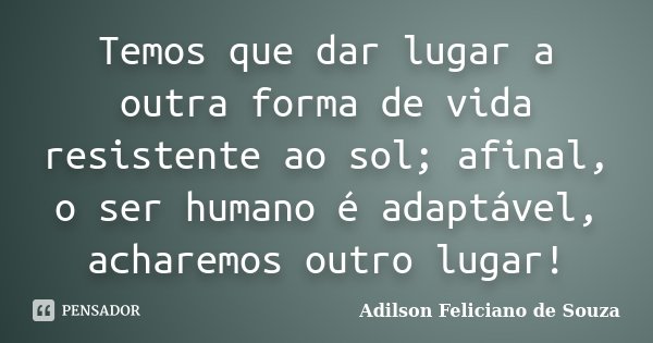 Temos que dar lugar a outra forma de vida resistente ao sol; afinal, o ser humano é adaptável, acharemos outro lugar!... Frase de Adilson Feliciano de Souza.