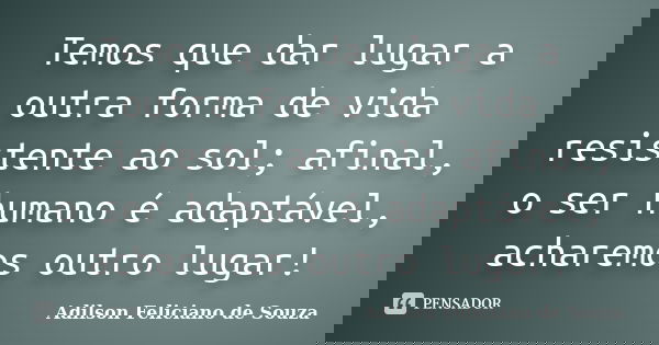 Temos que dar lugar a outra forma de vida resistente ao sol; afinal, o ser humano é adaptável, acharemos outro lugar!... Frase de Adilson Feliciano de Souza.