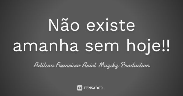 Não existe amanha sem hoje!!... Frase de Adilson Francisco Ariel Muzikz Production.