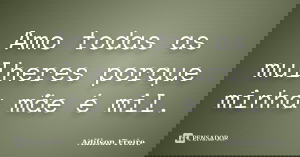 Amo todas as mulheres porque minha mãe é mil.... Frase de Adilson Freire.