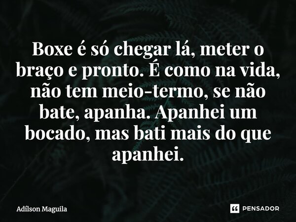⁠Boxe é só chegar lá, meter o braço e pronto. É como na vida, não tem meio-termo, se não bate, apanha. Apanhei um bocado, mas bati mais do que apanhei.... Frase de Adilson Maguila.
