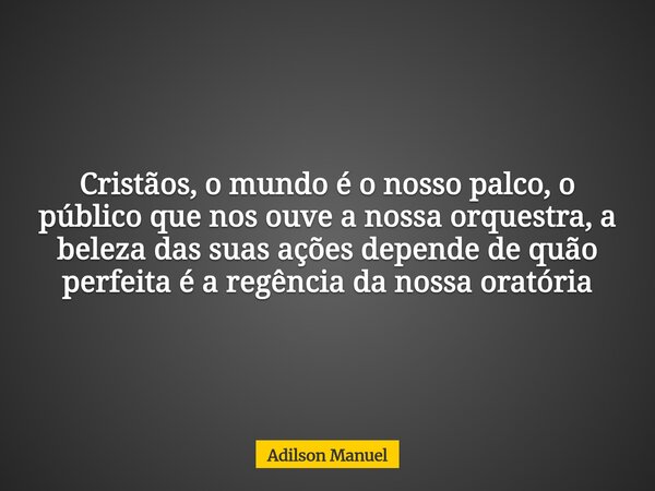 Cristãos, o mundo é o nosso palco, o público que nos ouve a nossa orquestra, a beleza das suas ações depende de quão perfeita é a regência da nossa oratória... Frase de Adilson Manuel.