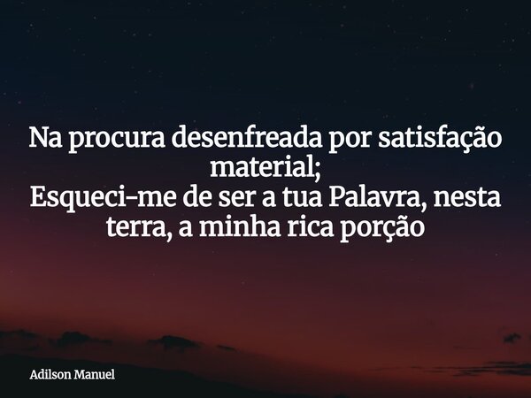 Na procura desenfreada por satisfação material; Esqueci-me de ser a tua Palavra, nesta terra, a minha rica porção... Frase de Adilson Manuel.