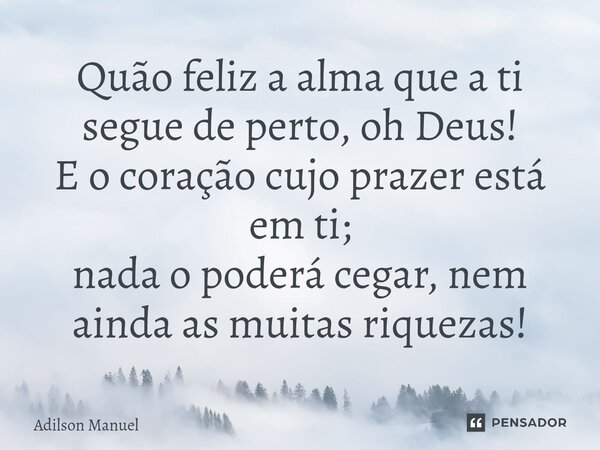 Quão feliz a alma que a ti segue de perto, oh Deus!
E o coração cujo prazer está em ti;
nada o poderá cegar, nem ainda as muitas riquezas!⁠... Frase de Adilson Manuel.