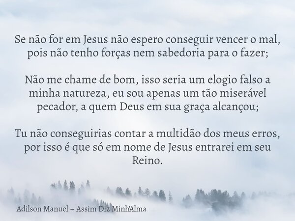 Se não for em Jesus não espero conseguir vencer o mal, pois não tenho forças nem sabedoria para o fazer; Não me chame de bom, isso seria um elogio falso a minha... Frase de Adilson Manuel Assim Diz Minh39;Alma.