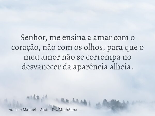 Senhor, me ensina a amar⁠ com o coração, não com os olhos, para que o meu amor não se corrompa no desvanecer da aparência alheia.... Frase de Adilson Manuel  Assim Diz Minh39;Alma.