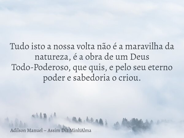 Tudo isto a nossa volta não é a maravilha da natureza, é a obra de um Deus Todo-Poderoso, que quis, e pelo seu eterno poder e sabedoria o criou.... Frase de Adilson Manuel  Assim Diz Minh39;Alma.