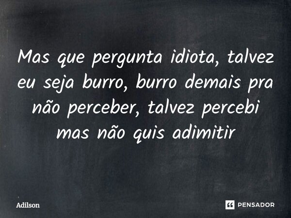 ⁠Mas que pergunta idiota, talvez eu seja burro, burro demais pra não perceber, talvez percebi, mas não quis admitir... Frase de adilson.
