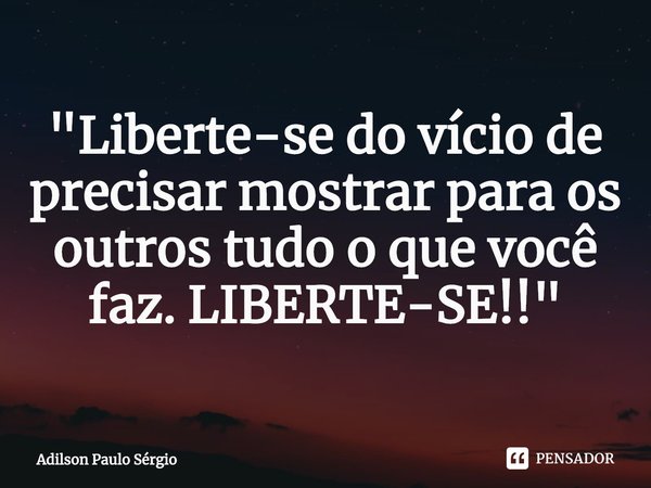 "Liberte-se do vício de precisar mostrar para os outros tudo o que você faz. LIBERTE-SE!!"... Frase de Adilson Paulo Sérgio.