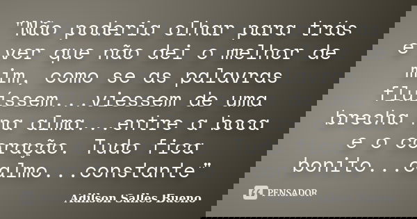 "Não poderia olhar para trás e ver que não dei o melhor de mim, como se as palavras fluíssem...viessem de uma brecha na alma...entre a boca e o coração. Tu... Frase de Adilson Salles Bueno.
