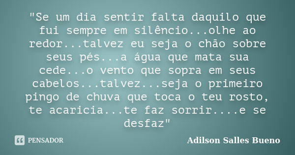 "Se um dia sentir falta daquilo que fui sempre em silêncio...olhe ao redor...talvez eu seja o chão sobre seus pés...a água que mata sua cede...o vento que ... Frase de Adilson Salles Bueno.