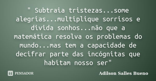 " Subtraia tristezas...some alegrias...multiplique sorrisos e divida sonhos...não que a matemática resolva os problemas do mundo...mas tem a capacidade de ... Frase de Adilson Salles Bueno.