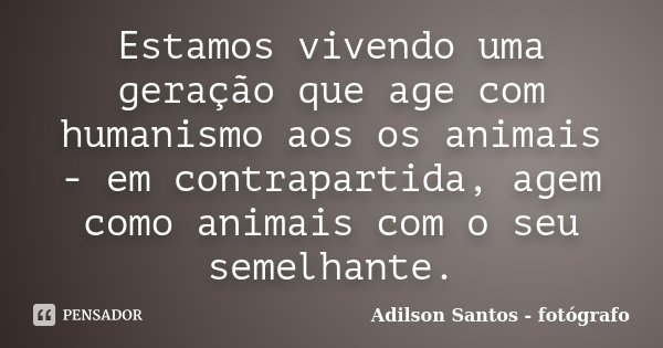 Estamos vivendo uma geração que age com humanismo aos os animais - em contrapartida, agem como animais com o seu semelhante.... Frase de Adilson Santos fotógrafo.