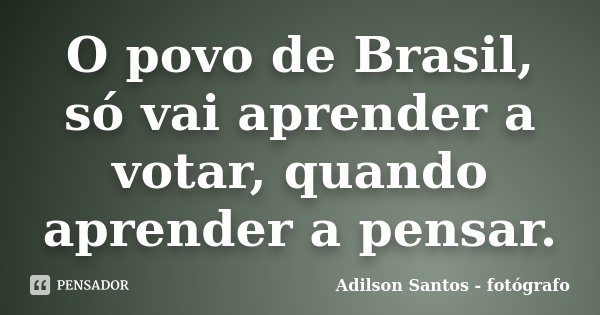 O povo de Brasil, só vai aprender a votar, quando aprender a pensar.... Frase de Adilson Santos fotógrafo.