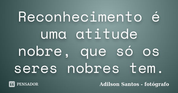 Reconhecimento é uma atitude nobre, que só os seres nobres tem.... Frase de Adilson Santos fotógrafo.