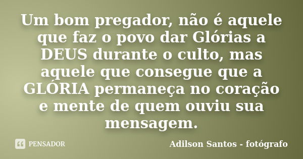 Um bom pregador, não é aquele que faz o povo dar Glórias a DEUS durante o culto, mas aquele que consegue que a GLÓRIA permaneça no coração e mente de quem ouviu... Frase de Adilson Santos fotógrafo.