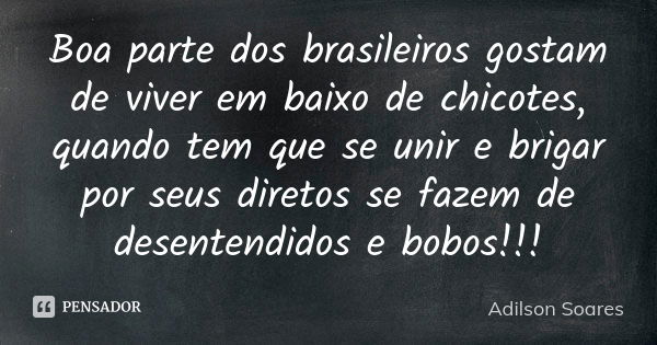 Boa parte dos brasileiros gostam de viver em baixo de chicotes, quando tem que se unir e brigar por seus diretos se fazem de desentendidos e bobos!!!... Frase de Adilson Soares.